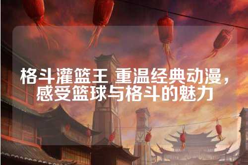 重温篮球经典那些年我们追过的传奇瞬间与永恒荣耀